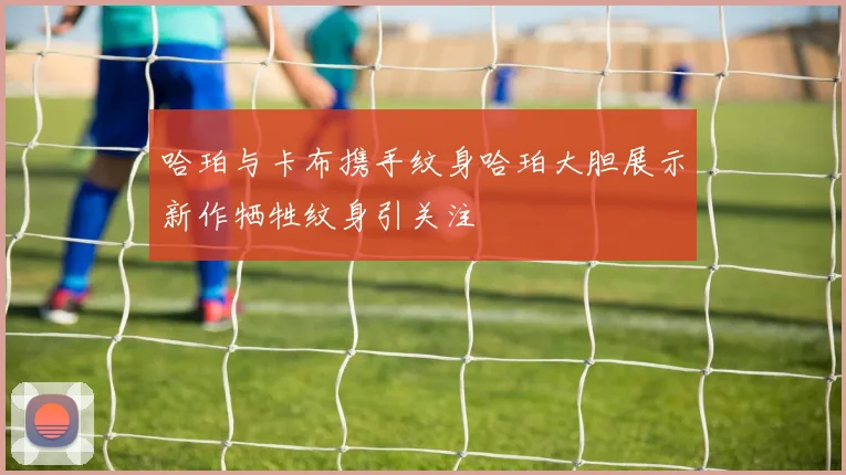 哈珀与卡布携手纹身哈珀大胆展示新作牺牲纹身引关注