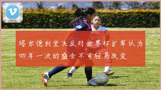 塔尔德利坚决反对世界杯扩军认为四年一次的盛会不可轻易改变