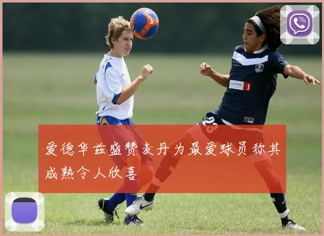 爱德华兹盛赞麦丹为最爱球员称其成熟令人欣喜