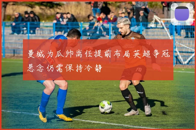 曼城为瓜帅离任提前布局英超争冠悬念仍需保持冷静