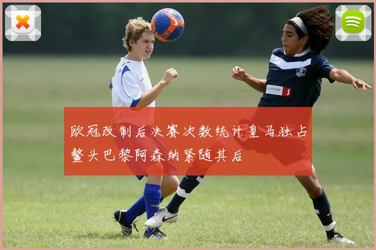 欧冠改制后决赛次数统计皇马独占鳌头巴黎阿森纳紧随其后