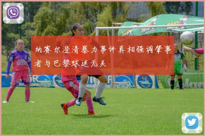 纳赛尔澄清暴力事件真相强调肇事者与巴黎球迷无关