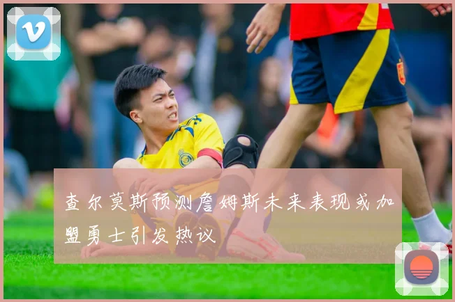 查尔莫斯预测詹姆斯未来表现或加盟勇士引发热议