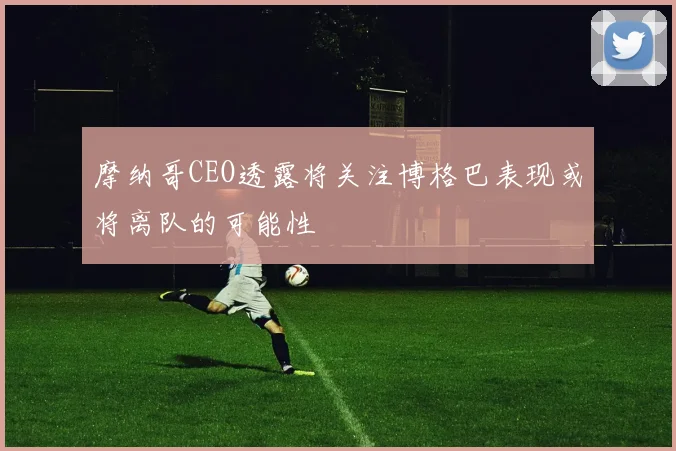 摩纳哥CEO透露将关注博格巴表现或将离队的可能性