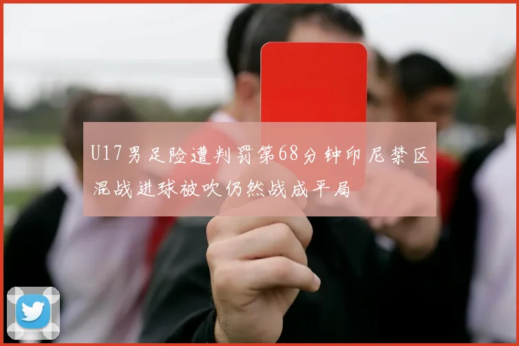 U17男足险遭判罚第68分钟印尼禁区混战进球被吹仍然战成平局