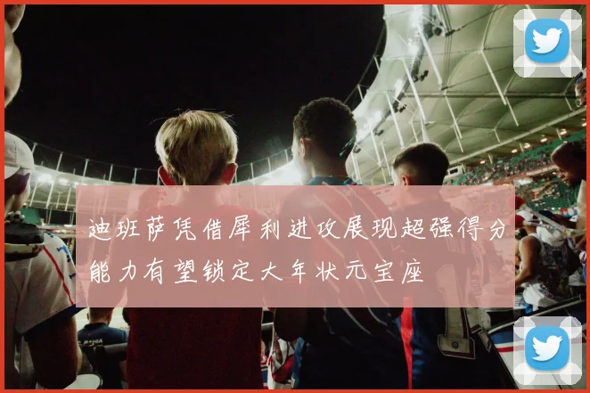 迪班萨凭借犀利进攻展现超强得分能力有望锁定大年状元宝座